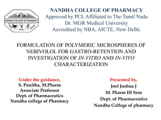 FORMULATION OF POLYMERIC MICROSPHERES OF
NEBIVOLOL FOR GASTRO-RETENTION AND
INVESTIGATION OF IN-VITRO AND IN-VIVO
CHARACTERIZATION
Presented by,
Joel Joshua J
M. Pharm III Sem
Dept. of Pharmaceutics
Nandha College of pharmacy
NANDHA COLLEGE OF PHARMACY
Approved by PCI, Affiliated to The Tamil Nadu
Dr. MGR Medical University
Accredited by NBA, AICTE, New Delhi.
Under the guidance,
S. Punitha, M.Pharm
Associate Professor
Dept. of Pharmaceutics
Nandha college of Pharmacy
 