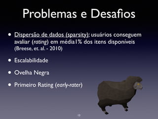 Problemas e Desaﬁos
• Dispersão de dados (sparsity): usuários conseguem
avaliar (rating) em média1% dos itens disponíveis
(Breese, et. al. - 2010)	

• Escalabilidade	

• Ovelha Negra	

• Primeiro Rating (early-rater)
13
 