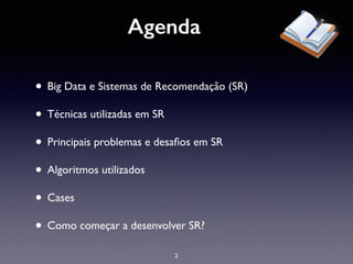 Agenda
• Big Data e Sistemas de Recomendação (SR)	

• Técnicas utilizadas em SR	

• Principais problemas e desaﬁos em SR	

• Algoritmos utilizados	

• Cases	

• Como começar a desenvolver SR?
2
 