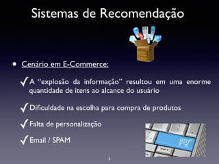 Sistemas de Recomendação
• Cenário em E-Commerce:	

✓A “explosão da informação” resultou em uma enorme
quantidade de itens ao alcance do usuário	

✓Diﬁculdade na escolha para compra de produtos	

✓Falta de personalização	

✓Email / SPAM	

5
 