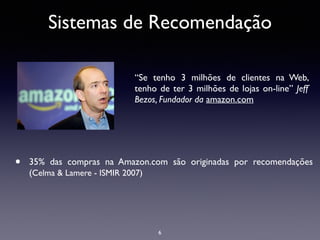 Sistemas de Recomendação
• 35% das compras na Amazon.com são originadas por recomendações
(Celma & Lamere - ISMIR 2007)
6
“Se tenho 3 milhões de clientes na Web,
tenho de ter 3 milhões de lojas on-line” Jeff
Bezos, Fundador da amazon.com	

 