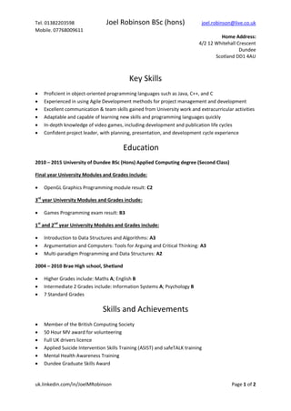 Tel. 01382203598 Joel Robinson BSc (hons) joel.robinson@live.co.uk
Mobile. 07768009611
Home Address:
4/2 12 Whitehall Crescent
Dundee
Scotland DD1 4AU
uk.linkedin.com/in/JoelMRobinson Page 1 of 2
Key Skills
Proficient in object-oriented programming languages such as Java, C++, and C
Experienced in using Agile Development methods for project management and development
Experience with OpenGL 4.3 3D graphics programming and 3D mathematics
Excellent communication & team skills gained from University work and extracurricular activities
Adaptable and capable of learning new skills and programming languages quickly
In-depth knowledge of video games, including development and publication life cycles
Confident project leader, with planning, presentation, and development cycle experience
Education
2010 – 2015 University of Dundee BSc (Hons) Applied Computing degree (Second Class)
Final year University Modules and Grades include:
 OpenGL Graphics Programming module result: C2
3rd
year University Modules and Grades include:
 Games Programming exam result: B3
1st
and 2nd
year University Modules and Grades include:
 Introduction to Data Structures and Algorithms: A3
 Argumentation and Computers: Tools for Arguing and Critical Thinking: A3
 Multi-paradigm Programming and Data Structures: A2
2004 – 2010 Brae High school, Shetland
 Higher Grades include: Maths A; English B
 Intermediate 2 Grades include: Information Systems A; Psychology B
 7 Standard Grades
Skills and Achievements
 Member of the British Computing Society
 50 Hour MV award for volunteering
 Full UK drivers licence
 Applied Suicide Intervention Skills Training (ASIST) and safeTALK training
 Mental Health Awareness Training
 Dundee Graduate Skills Award
 