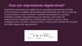 Llamamos expresiones algebraicas aquellas expresiones donde
encontramos variables denotados generalmente por letras, esto ...