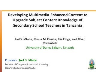 Developing Multimedia Enhanced Content to
Upgrade Subject Content Knowledge of
Secondary School Teachers in Tanzania
Joel S. Mtebe, Mussa M. Kissaka,Elia Kibga, and Alfred
Mwambela
University of Dar es Salaam, Tanzania
Presenter: Joel S. Mtebe
Lecturer of Computer Science and eLearning
http://works.bepress.com/mtebe/
 