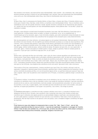 Não anulamos a nós mesmos, nem destrumímos nossa individualidade, neste caminho - nós a ampliamos. Mas, neste ponto,
devemos entender que Deus é infinito em Sua individualidade e que, portanto, Deus está expressando essa individualidade
como você ou eu. Essa individualidade ainda é Deus, mas é Deus se manifestando como você ou como eu.
[...]
Só Deus é Deus. Este é o ensinamento do Caminho Infinito: só Deus é Deus, o homem não é Deus. O Caminho Infinito nunca
ensina que o homem é Deus. Mas Deus, sendo infinito, se manifesta como individualidade infinita - Deus se manifesta como a
totalidade de você e de mim quando vencemos o mundo. Quando vencemos a tentação de nos interessarmos pelo pequeno
'eu', quando não mais nos preocupamos com essa individualidade pequena, então podemos dizer: "Eu sou Deus", porque isso
realmente é verdade.
Até agora, nossa atenção no mundo esteve focalizada nas pessoas e nas coisas. Não fazia diferença a forma pela qual as
coisas apareciam. A ênfase sempre esteve na saúde, na riqueza, na harmonia, no lar, ou no companheirismo. A
transformação que se faz necessária, agora, é uma reviravolta completa, para onde o pensamento esteja focalizado em nossa
consciência, e a habilidade de deixar essa consciência fluir de qualquer forma necessária para o nosso desenvolvimento.
Não nos preocupemos com coisas nenhuma, com pessoa alguma ou com qualquer demonstração. Nada que aparece no mundo
dos efeitos é de nosso interesse. Isto não significa que estamos eliminando as pessoas ou as coisas da nossa experiência. Pelo
contrário, como o interesse pelas pessoas e coisas deste mundo diminui, geralmente nós as temos com mais abundância, só
que, agora, as utilizamos no sentido correto. Por exemplo, se um anel chega até mim, eu o uso e gosto dele, mas não há
nenhum apego, nenhum sentido de posse, nenhum sentido de desejo. Ele apenas vem para mim, eu o uso e gosto dele - e
isso é tudo. Agora, a mesma coisa pode ser verdade quanto a roupas, amigos ou parentes. Pode ser verdade quando ao
casamento. O que quer que a consciência traga para mim, eu uso e gosto.
[...]
Quanto maior a percepção de Deus que você atingir, maior o grau de coisas e pessoas agradáveis que aparecerão no seu
mundo exterior. Essas coisas e pessoas serão a sua própria consciência aparecendo a você. Ao olhar para a atual situação de
seus afazeres, você pode dizer: "Então, eu tenho um estado de consciência muito pobre". Pode ser que seja assim. Neste
caso, cabe a você reconhecer isso e mudar. Cabe a você mudar. "Buscai, pois, em primeiro lugar o reino de Deus" (Mateus
6:33) - a percepção consciente de Deus. Busque esta consciência de Deus e faça dela uma percepção sempre crescente. Deus
está aqui em Sua infinitude, mas atingimos essa consciência só até certo ponto. Que ponto é este, cabe a nós buscar.
Todo mundo na Terra tem, potencialmente, a mesma consciência que Jesus Cristo. Ela é infinita, está aqui e está nos
esperando. A pergunta é: queremos passar horas de devoção, queremos fazer o esforço exigido para nos treinarmos a fim de
sermos conscientes da presença de Deus, em vez de buscarmos alguma forma, na qual Deus esteja para aparecer? Aqui está
todo o segredo. Cabe a nós! Se pudermos contar totalmente com o Princípio, a Consciência, podemos atingir a consciência do
Cristo.
[...]
A consciência é infinita. A consciência se manifesta como um ser individual (o seu ser o meu ser). Se eu disser a você que a
consciência se manifestou como o meu ser individual e como o meu estado de consciência individual, e que esta consciência,
através de mim ou como eu, está transmitindo a você esta verdade, você provavelmente concordará. Se você se sentar no
seu escritório, ou em casa, e ajudar alguém, você concordará que essa consciência que ocorre como verdade, como poder
espiritual, foi aquela que possibilitou a você ajudar o seu paciente, o seu vizinho, o seu amigo ou parente.
[...]
A consciência nunca morre. A consciência de todo e qualquer indivíduo nunca morre. A consciência individual nunca
desaparece da face da Terra. Portanto, essa consciência, que é conhecida como Jesus Cristo, Krishna ou Buda (essa
consciência que é conhecida como alguma grande luz ou personalidade religiosa e espiritual), está onipresente dentro
de você e pode aparecer a qualquer momento em que você abra a sua consciência. Pode tomar a forma de palavras ou
pensamentos. Mas não fique surpreso se ela aparecer como uma pessoa, como a verdadeira imagem e semelhança de algum
ser espiritual.
[...]
O que fizemos em nossa vida religiosa foi simplesmente dizer os nomes "Pai", "Mãe", "Deus" e "Cristo" - sem ter tido
realmente a experiência de Deus em nosso ser interior - o que não tem significado. O propósito e a mensagem do "Caminho
Infinito" é fazer de Deus uma realidade viva, a fim de que você, ao fechar seus olhos ou abrí-los, tenha sempre a sensação e
o sentimento dessa Presença divina orientando, conduzindo, dirigindo e instruindo você.
 