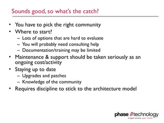 Sounds good, so what’s the catch?

• You have to pick the right community
• Where to start?
   – Lots of options that are hard to evaluate
   – You will probably need consulting help
   – Documentation/training may be limited
• Maintenance & support should be taken seriously as an
  ongoing cost/activity
• Staying up to date
   – Upgrades and patches
   – Knowledge of the community
• Requires discipline to stick to the architecture model




                                                           16
 