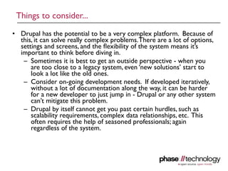 Things to consider...
• Drupal has the potential to be a very complex platform. Because of
  this, it can solve really complex problems. There are a lot of options,
  settings and screens, and the ﬂexibility of the system means it’s
  important to think before diving in.
   – Sometimes it is best to get an outside perspective - when you
      are too close to a legacy system, even ‘new solutions’ start to
      look a lot like the old ones.
   – Consider on-going development needs. If developed iteratively,
      without a lot of documentation along the way, it can be harder
      for a new developer to just jump in - Drupal or any other system
      can’t mitigate this problem.
   – Drupal by itself cannot get you past certain hurdles, such as
      scalability requirements, complex data relationships, etc. This
      often requires the help of seasoned professionals; again
      regardless of the system.




                                                                       17
 
