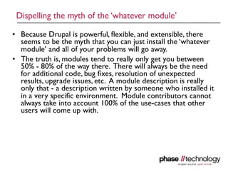 Dispelling the myth of the ‘whatever module’

• Because Drupal is powerful, ﬂexible, and extensible, there
  seems to be the myth that you can just install the ‘whatever
  module’ and all of your problems will go away.
• The truth is, modules tend to really only get you between
  50% - 80% of the way there. There will always be the need
  for additional code, bug ﬁxes, resolution of unexpected
  results, upgrade issues, etc. A module description is really
  only that - a description written by someone who installed it
  in a very speciﬁc environment. Module contributors cannot
  always take into account 100% of the use-cases that other
  users will come up with.




                                                              18
 