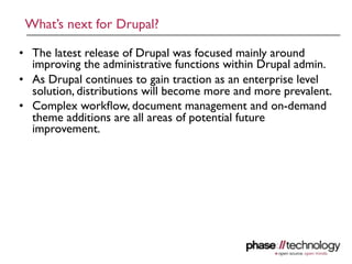 What’s next for Drupal?

• The latest release of Drupal was focused mainly around
  improving the administrative functions within Drupal admin.
• As Drupal continues to gain traction as an enterprise level
  solution, distributions will become more and more prevalent.
• Complex workﬂow, document management and on-demand
  theme additions are all areas of potential future
  improvement.




                                                             19
 