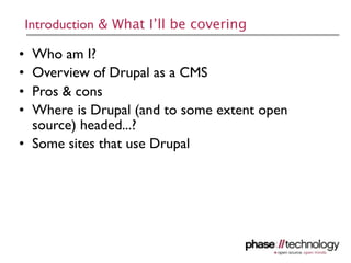 Introduction & What I’ll be covering

• Who am I?
• Overview of Drupal as a CMS
• Pros & cons
• Where is Drupal (and to some extent open
  source) headed...?
• Some sites that use Drupal




                                             2
 