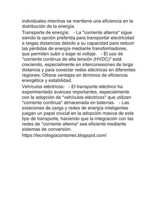 individuales mientras se mantiene una eficiencia en la
distribución de la energía.
Transporte de energía: - La *corriente alterna* sigue
siendo la opción preferida para transportar electricidad
a largas distancias debido a su capacidad para reducir
las pérdidas de energía mediante transformadores,
que permiten subir o bajar el voltaje. - El uso de
*corriente continua de alta tensión (HVDC)* está
creciendo, especialmente en interconexiones de larga
distancia y para conectar redes eléctricas en diferentes
regiones. Ofrece ventajas en términos de eficiencia
energética y estabilidad.
Vehículos eléctricos: - El transporte eléctrico ha
experimentado avances importantes, especialmente
con la adopción de *vehículos eléctricos* que utilizan
*corriente continua* almacenada en baterías. - Las
estaciones de carga y redes de energía inteligentes
juegan un papel crucial en la adopción masiva de este
tipo de transporte, haciendo que la integración con las
redes de *corriente alterna* sea eficiente mediante
sistemas de conversión.
https://tecnologiacontorres.blogspot.com/
 