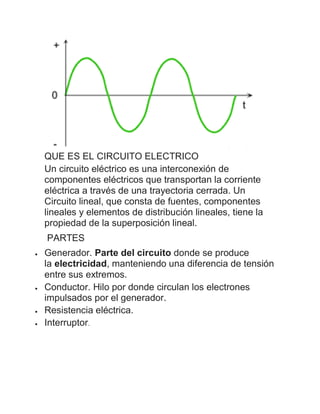 QUE ES EL CIRCUITO ELECTRICO
Un circuito eléctrico es una interconexión de
componentes eléctricos que transportan la corriente
eléctrica a través de una trayectoria cerrada. Un
Circuito lineal, que consta de fuentes, componentes
lineales y elementos de distribución lineales, tiene la
propiedad de la superposición lineal.
PARTES
 Generador. Parte del circuito donde se produce
la electricidad, manteniendo una diferencia de tensión
entre sus extremos.
 Conductor. Hilo por donde circulan los electrones
impulsados por el generador.
 Resistencia eléctrica.
 Interruptor.
 