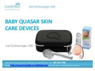 BABY QUASAR SKIN
CARE DEVICES

Joel Schlessinger, MD




Interested in learning more or setting up an appointment? Call 402.334.7546
or visit http://www.lovelyskin.com/BabyQuasar for more info or to purchase the product.
 