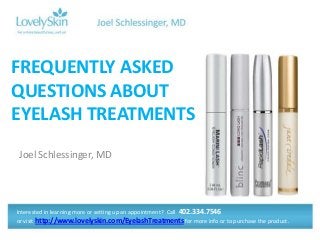 FREQUENTLY ASKED
QUESTIONS ABOUT
EYELASH TREATMENTS
Joel Schlessinger, MD




Interested in learning more or setting up an appointment? Call 402.334.7546
or visit http://www.lovelyskin.com/EyelashTreatments for more info or to purchase the product.
 