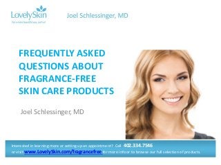 FREQUENTLY ASKED
QUESTIONS ABOUT
FRAGRANCE-FREE
SKIN CARE PRODUCTS
Joel Schlessinger, MD

Interested in learning more or setting up an appointment? Call 402.334.7546
or visit www.LovelySkin.com/fragrancefree for more info or to browse our full selection of products.

 