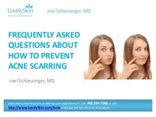 FREQUENTLY ASKED 
QUESTIONS ABOUT 
HOW TO PREVENT 
ACNE SCARRING 
Joel Schlessinger, MD 
Interested in learning more or setting up an appointment? Call 402.334.7546 or visit 
http://www.LovelySkin.com/Acne to browse our full selection of products. 
 