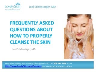 FREQUENTLY ASKED 
QUESTIONS ABOUT 
HOW TO PROPERLY 
CLEANSE THE SKIN 
Joel Schlessinger, MD 
Interested in learning more or setting up an appointment? Call 402.334.7546 or visit 
http://www.LovelySkin.com/Cleansers to browse our full selection of products. 
 