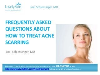 FREQUENTLY ASKED 
QUESTIONS ABOUT 
HOW TO TREAT ACNE 
SCARRING 
Joel Schlessinger, MD 
Interested in learning more or setting up an appointment? Call 402.334.7546 or visit 
http://www.LovelySkin.com/AcneTreatment to browse our full selection of products. 
 