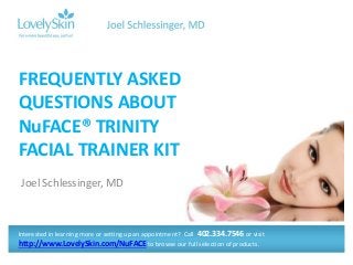 Joel Schlessinger, MD
FREQUENTLY ASKED
QUESTIONS ABOUT
NuFACE® TRINITY
FACIAL TRAINER KIT
Interested in learning more or setting up an appointment? Call 402.334.7546 or visit
http://www.LovelySkin.com/NuFACE to browse our full selection of products.
 