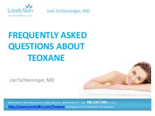 FREQUENTLY ASKED 
QUESTIONS ABOUT 
TEOXANE 
Joel Schlessinger, MD 
Interested in learning more or setting up an appointment? Call 402.334.7546 or visit 
http://www.LovelySkin.com/Teoxane to browse our full selection of products. 
 