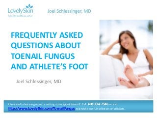 Joel Schlessinger, MD
FREQUENTLY ASKED
QUESTIONS ABOUT
TOENAIL FUNGUS
AND ATHLETE’S FOOT
Interested in learning more or setting up an appointment? Call 402.334.7546 or visit
http://www.LovelySkin.com/ToenailFungus to browse our full selection of products.
 