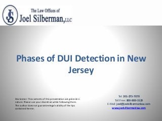 Disclaimer: The contents of this presentation are general in
nature. Please use your discretion while following them.
The author does not guarantee legal validity of the tips
contained herein.
Phases of DUI Detection in New
Jersey
Tel: 201-273-7070
Toll Free: 800-889-3129
E-Mail: joel@joelsilbermanlaw.com
www.joelsilbermanlaw.com
 