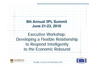 8th Annual 3PL Summit
        June 21-23, 2010

      Executive Workshop:
Developing a Flexible Relationship
    to Respond Intelligently
   to the Economic Rebound

         All rights reserved, Joel Sutherland, 2010
 