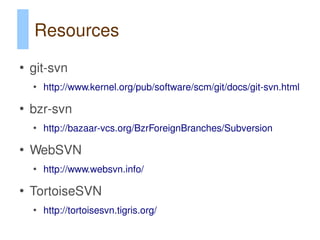 Resources
●
    git-svn
    ●
        http://www.kernel.org/pub/software/scm/git/docs/git-svn.html

●
    bzr-svn
    ●
        http://bazaar-vcs.org/BzrForeignBranches/Subversion

●
    WebSVN
    ●
        http://www.websvn.info/

●
    TortoiseSVN
    ●
        http://tortoisesvn.tigris.org/
 