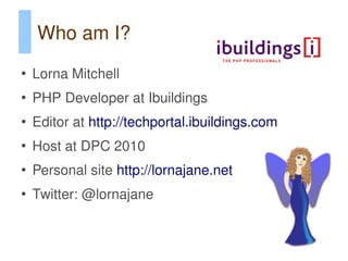 Who am I?
●
    Lorna Mitchell
●
    PHP Developer at Ibuildings
●
    Editor at http://techportal.ibuildings.com
●
    Host at DPC 2010
●
    Personal site http://lornajane.net
●
    Twitter: @lornajane
 