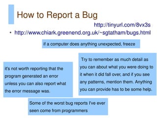 How to Report a Bug
                                      http://tinyurl.com/8vx3s
  ●
      http://www.chiark.greenend.org.uk/~sgtatham/bugs.html
                     if a computer does anything unexpected, freeze


                                       Try to remember as much detail as

it's not worth reporting that the      you can about what you were doing to

program generated an error             it when it did fall over, and if you see

unless you can also report what        any patterns, mention them. Anything

the error message was.                 you can provide has to be some help.


             Some of the worst bug reports I've ever
             seen come from programmers
 