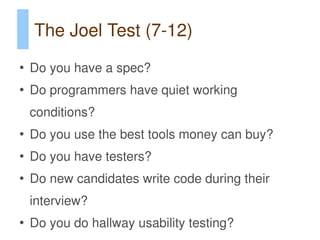 The Joel Test (7-12)
●
    Do you have a spec?
●
    Do programmers have quiet working
    conditions?
●
    Do you use the best tools money can buy?
●
    Do you have testers?
●
    Do new candidates write code during their
    interview?
●
    Do you do hallway usability testing?
 