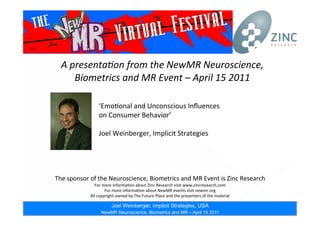 Speaker Joel Weinberger, Implicit Strategies, USA
NewMR Neuroscience, Biometrics and MR – April 15 2011
A	
  presenta*on	
  from	
  the	
  NewMR	
  Neuroscience,	
  
Biometrics	
  and	
  MR	
  Event	
  –	
  April	
  15	
  2011	
  
The	
  sponsor	
  of	
  the	
  Neuroscience,	
  Biometrics	
  and	
  MR	
  Event	
  is	
  Zinc	
  Research	
  
For	
  more	
  informa;on	
  about	
  Zinc	
  Research	
  visit	
  www.zincresearch.com	
  
For	
  more	
  informa;on	
  about	
  NewMR	
  events	
  visit	
  newmr.org	
  
All	
  copyright	
  owned	
  by	
  The	
  Future	
  Place	
  and	
  the	
  presenters	
  of	
  the	
  material	
  
‘Emo;onal	
  and	
  Unconscious	
  Inﬂuences	
  	
  
on	
  Consumer	
  Behavior’	
  
Joel	
  Weinberger,	
  Implicit	
  Strategies	
  
Joel Weinberger, Implicit Strategies, USA
NewMR Neuroscience, Biometrics and MR – April 15 2011
 