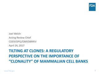 1
TILTING AT CLONES: A REGULATORY
PERSPECTIVE ON THE IMPORTANCE OF
“CLONALITY” OF MAMMALIAN CELL BANKS
Joel Welch
Acting Review Chief
CDER/OPQ/OBP/DBRRIV
April 24, 2017
www.fda.gov
 