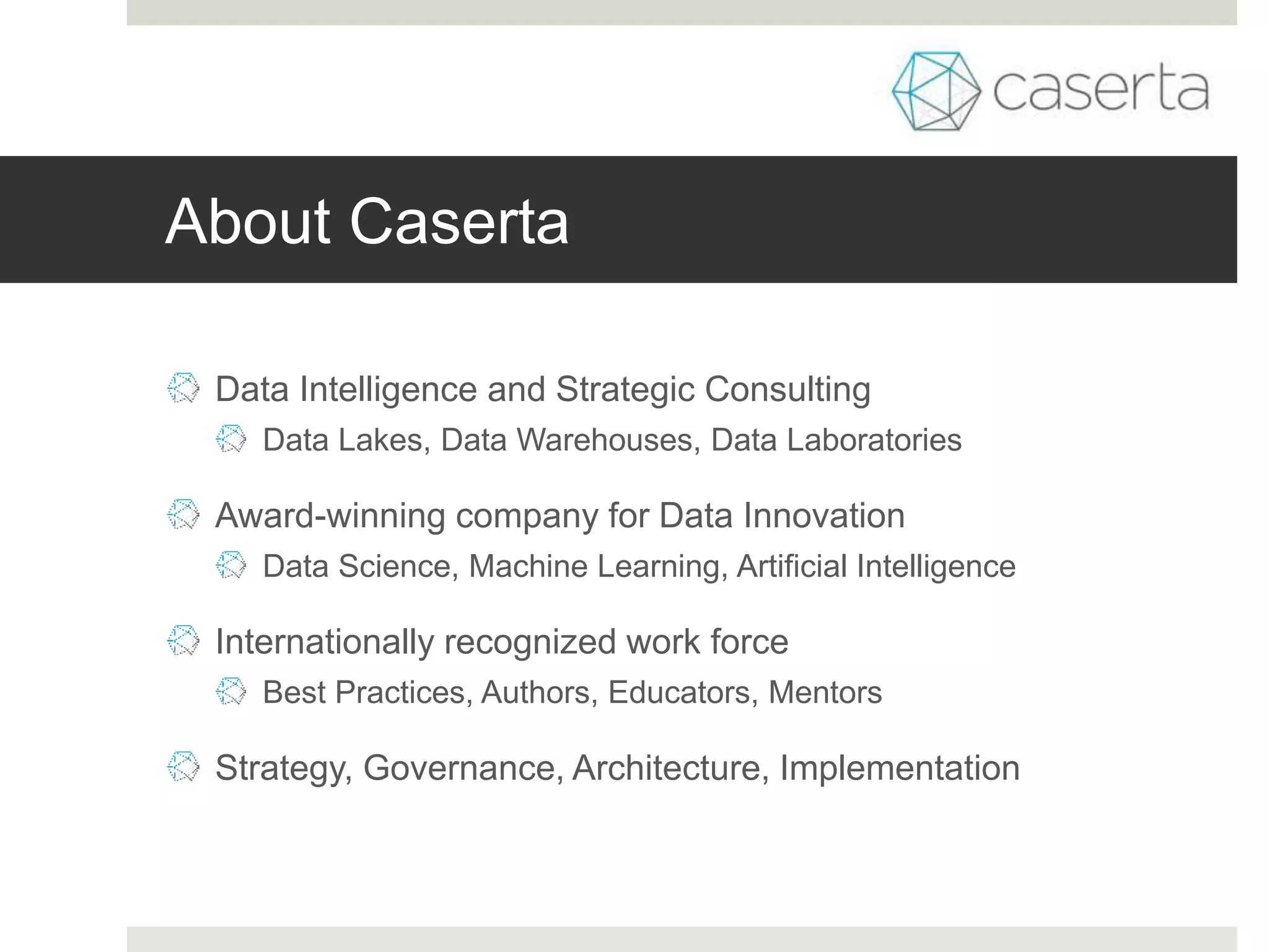 About Caserta
Data Intelligence and Strategic Consulting
Data Lakes, Data Warehouses, Data Laboratories
Award-winning company for Data Innovation
Data Science, Machine Learning, Artificial Intelligence
Internationally recognized work force
Best Practices, Authors, Educators, Mentors
Strategy, Governance, Architecture, Implementation
 