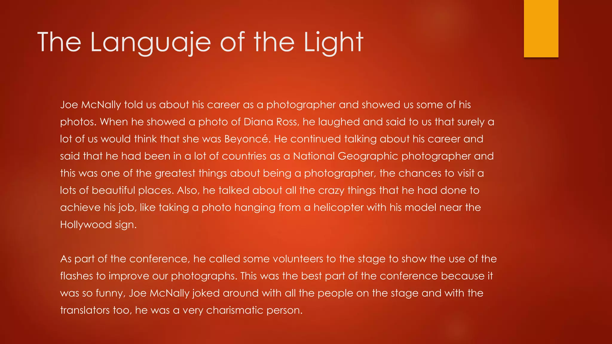 The Languaje of the Light
Joe McNally told us about his career as a photographer and showed us some of his
photos. When he showed a photo of Diana Ross, he laughed and said to us that surely a
lot of us would think that she was Beyoncé. He continued talking about his career and
said that he had been in a lot of countries as a National Geographic photographer and
this was one of the greatest things about being a photographer, the chances to visit a
lots of beautiful places. Also, he talked about all the crazy things that he had done to
achieve his job, like taking a photo hanging from a helicopter with his model near the
Hollywood sign.
As part of the conference, he called some volunteers to the stage to show the use of the
flashes to improve our photographs. This was the best part of the conference because it
was so funny, Joe McNally joked around with all the people on the stage and with the
translators too, he was a very charismatic person.
 