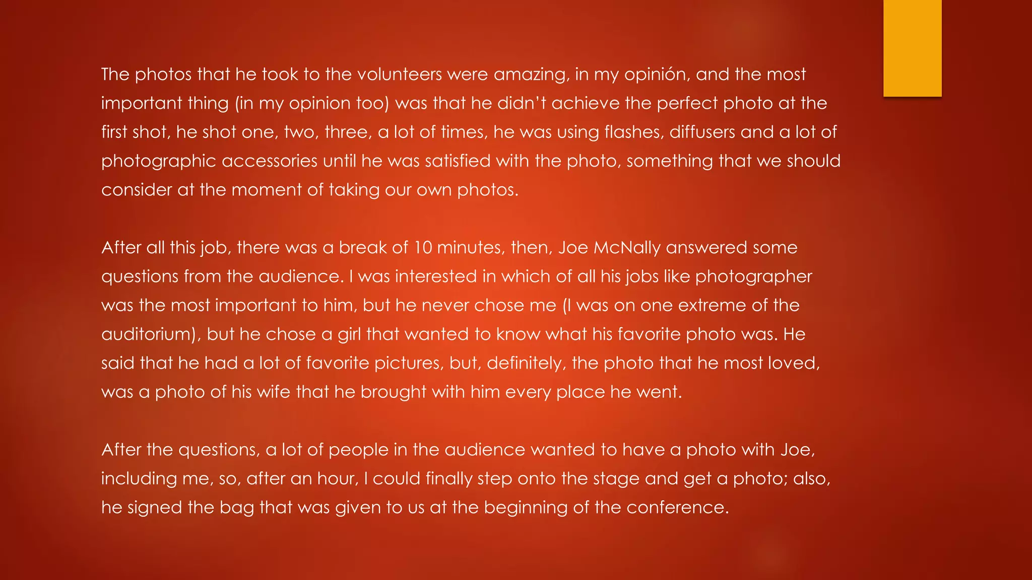 The photos that he took to the volunteers were amazing, in my opinión, and the most
important thing (in my opinion too) was that he didn’t achieve the perfect photo at the
first shot, he shot one, two, three, a lot of times, he was using flashes, diffusers and a lot of
photographic accessories until he was satisfied with the photo, something that we should
consider at the moment of taking our own photos.
After all this job, there was a break of 10 minutes, then, Joe McNally answered some
questions from the audience. I was interested in which of all his jobs like photographer
was the most important to him, but he never chose me (I was on one extreme of the
auditorium), but he chose a girl that wanted to know what his favorite photo was. He
said that he had a lot of favorite pictures, but, definitely, the photo that he most loved,
was a photo of his wife that he brought with him every place he went.
After the questions, a lot of people in the audience wanted to have a photo with Joe,
including me, so, after an hour, I could finally step onto the stage and get a photo; also,
he signed the bag that was given to us at the beginning of the conference.
 