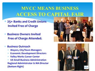  25+ Banks and Credit Unions
Invited Free of Charge
 Business Owners Invited
Free of Charge Attended.
 Business Outreach
 Mayors, City/Town Managers
 Economic Development Directors
 Valley Works Career Center
 US Small Business Administration
Regional Administrator & MA Director
(Bottom Right)
MVCC MEANS BUSINESS
ACCESS TO CAPITAL FAIR
 