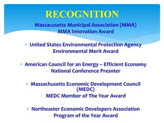  Massacusetts Municipal Association (MMA)
- MMA Innovation Award
 United States Environmental Protection Agency
- Environmental Merit Award
 American Council for an Energy – Efficient Economy
- National Conference Presnter
 Massachusetts Economic Development Council
(MEDC)
- MEDC Member of The Year Award
 Northeaster Economic Developers Association
- Program of the Year Award
RECOGNITION
 