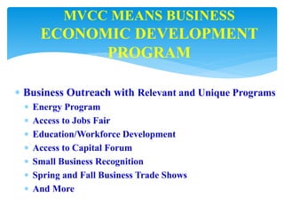  Business Outreach with Relevant and Unique Programs
 Energy Program
 Access to Jobs Fair
 Education/Workforce Development
 Access to Capital Forum
 Small Business Recognition
 Spring and Fall Business Trade Shows
 And More
MVCC MEANS BUSINESS
ECONOMIC DEVELOPMENT
PROGRAM
 