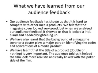 What we have learned from our audience feedbackOur audience feedback has shown us that it is hard to compete with other media products. We felt that the magazine cover looked very good, but when we analysed our audience feedback it showed us that it looked a little bland and needed brightening up.We have also learnt that the background of a magazine cover or a poster plays a major part on identifying the codes and conventions of a media product.We have learnt that the title of a product (double or nothing) is very important. The audience told us it helped the film look more realistic and really linked with the poker side of the film.