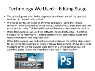 Technology We Used – Editing StageThe technology we used in this stage was very important. All the practical work we did needed to be edited.We edited our teaser trailer on the imac computers, using the ‘imovie software’. Imovie allowed us to add music, special effects, transitions and text to our teaser trailer. This helped it look much more professional and realistic. When taking photo’s we used the software ‘Adobe Photoshop’. Photoshop helped us in so many ways, It added special effects, text, backgrounds and logos to our poster and magazine cover. When taking photo’s we had to think ahead and make the editing stage easier for ourselves. One example of this is when we took pictures for our poster and magazine cover. All the pictures were taken on a white background, so it would be easier to edit and help the picture look a higher quality.