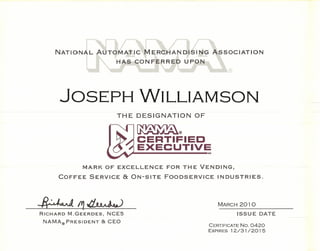 NATIO




      JOSEPH WILLIAMSON
                          THE DESIGNATION         OF

                                     ~
                                     ~®

                                     CERTIFIED
                                If
                                     EXECUTIVE         SM




              MARK OF EXCELLENCE           FOR THE VENDING,

     COFFEE     SERVICE        & ON-SITE   FOODSERVICE      INDUSTRIES.




~fYJ,(j,~                                                   MARCH 2010

RICHARD   M.GEERDES,    NCE5                                     ISSUE DATE
 NAMA® PRESIDENT       & CEO
                                                       CERTIFICATE No. 0420
                                                       EXPIRES 12/31/201 5
 