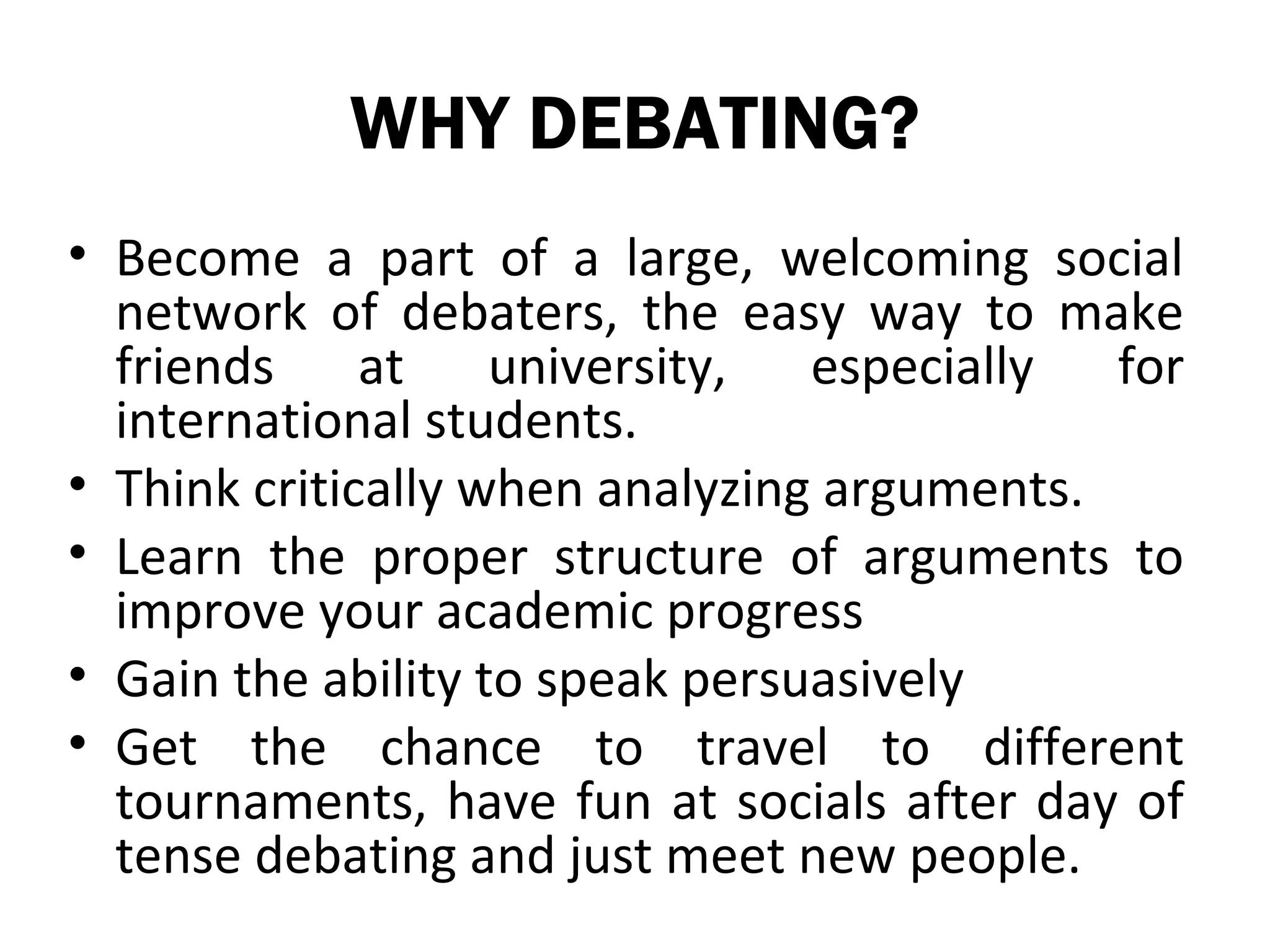 WHY DEBATING?
• Become a part of a large, welcoming social
  network of debaters, the easy way to make
  friends at university, especially for
  international students.
• Think critically when analyzing arguments.
• Learn the proper structure of arguments to
  improve your academic progress
• Gain the ability to speak persuasively
• Get the chance to travel to different
  tournaments, have fun at socials after day of
  tense debating and just meet new people.
 
 