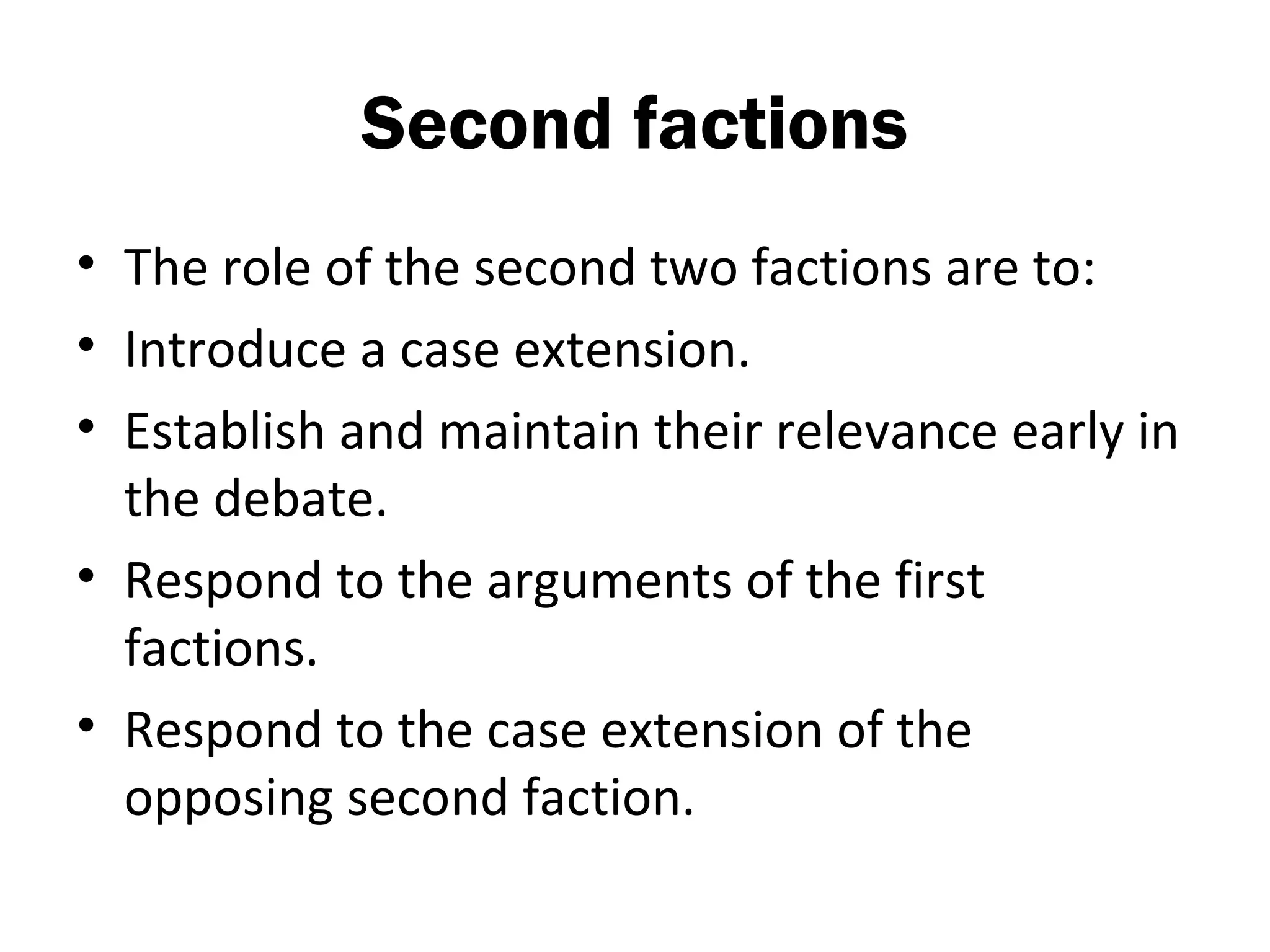 Second factions
• The role of the second two factions are to:
• Introduce a case extension.
• Establish and maintain their relevance early in
  the debate.
• Respond to the arguments of the first
  factions.
• Respond to the case extension of the
  opposing second faction.
 