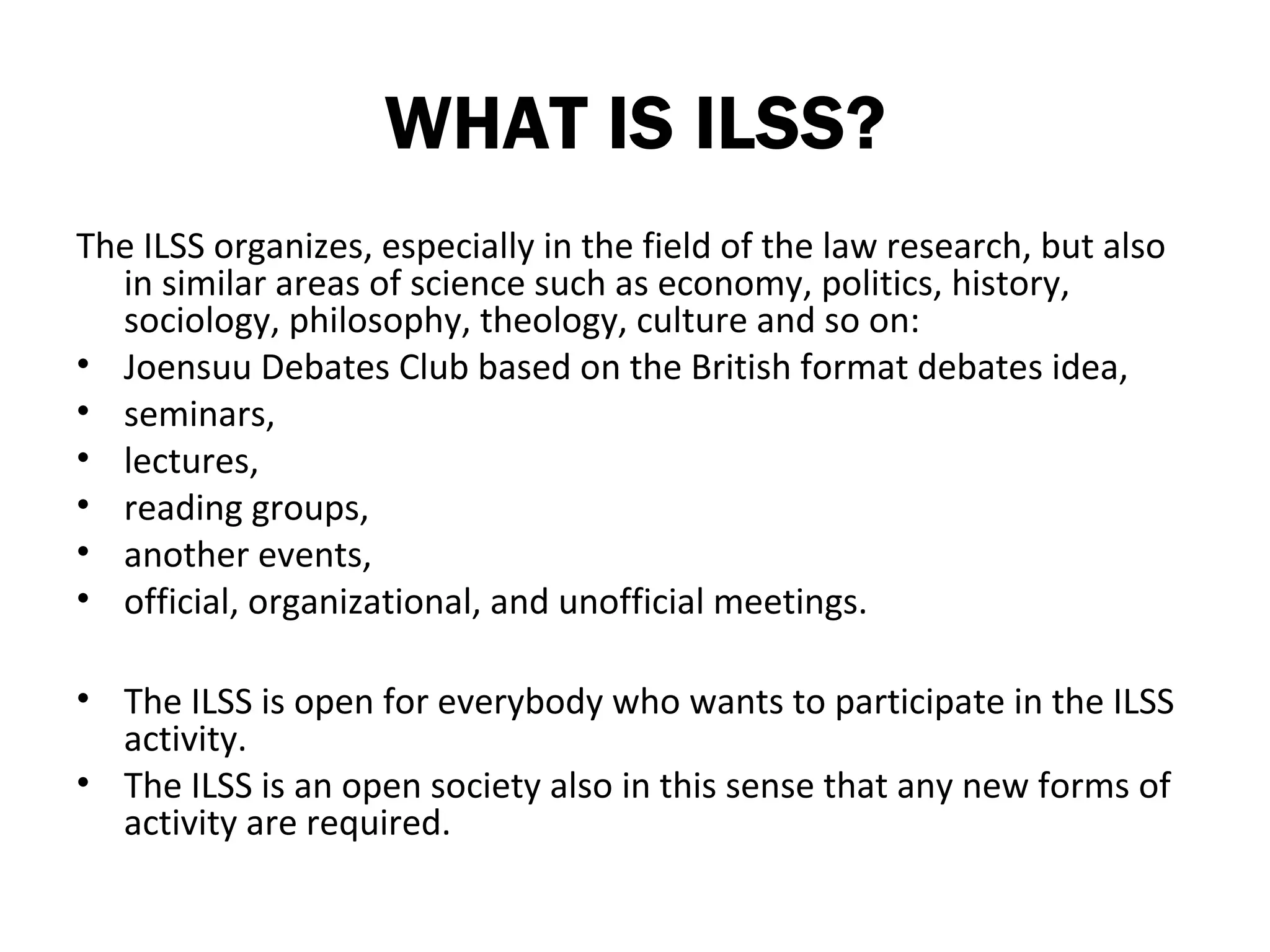 WHAT IS ILSS?
The ILSS organizes, especially in the field of the law research, but also
  in similar areas of science such as economy, politics, history,
  sociology, philosophy, theology, culture and so on:
• Joensuu Debates Club based on the British format debates idea,
• seminars,
• lectures,
• reading groups,
• another events,
• official, organizational, and unofficial meetings.

• The ILSS is open for everybody who wants to participate in the ILSS
  activity.
• The ILSS is an open society also in this sense that any new forms of
  activity are required.
 