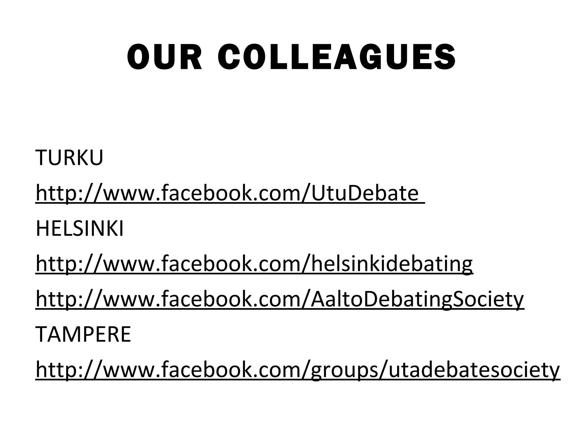 OUR COLLEAGUES

TURKU
http://www.facebook.com/UtuDebate
HELSINKI
http://www.facebook.com/helsinkidebating
http://www.facebook.com/AaltoDebatingSociety
TAMPERE
http://www.facebook.com/groups/utadebatesociety
 