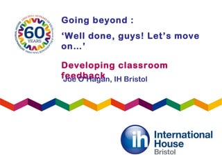 Going beyond :
‘Well done, guys! Let’s move
on…’
Developing classroom
feedbackJoe O’Hagan, IH Bristol
 