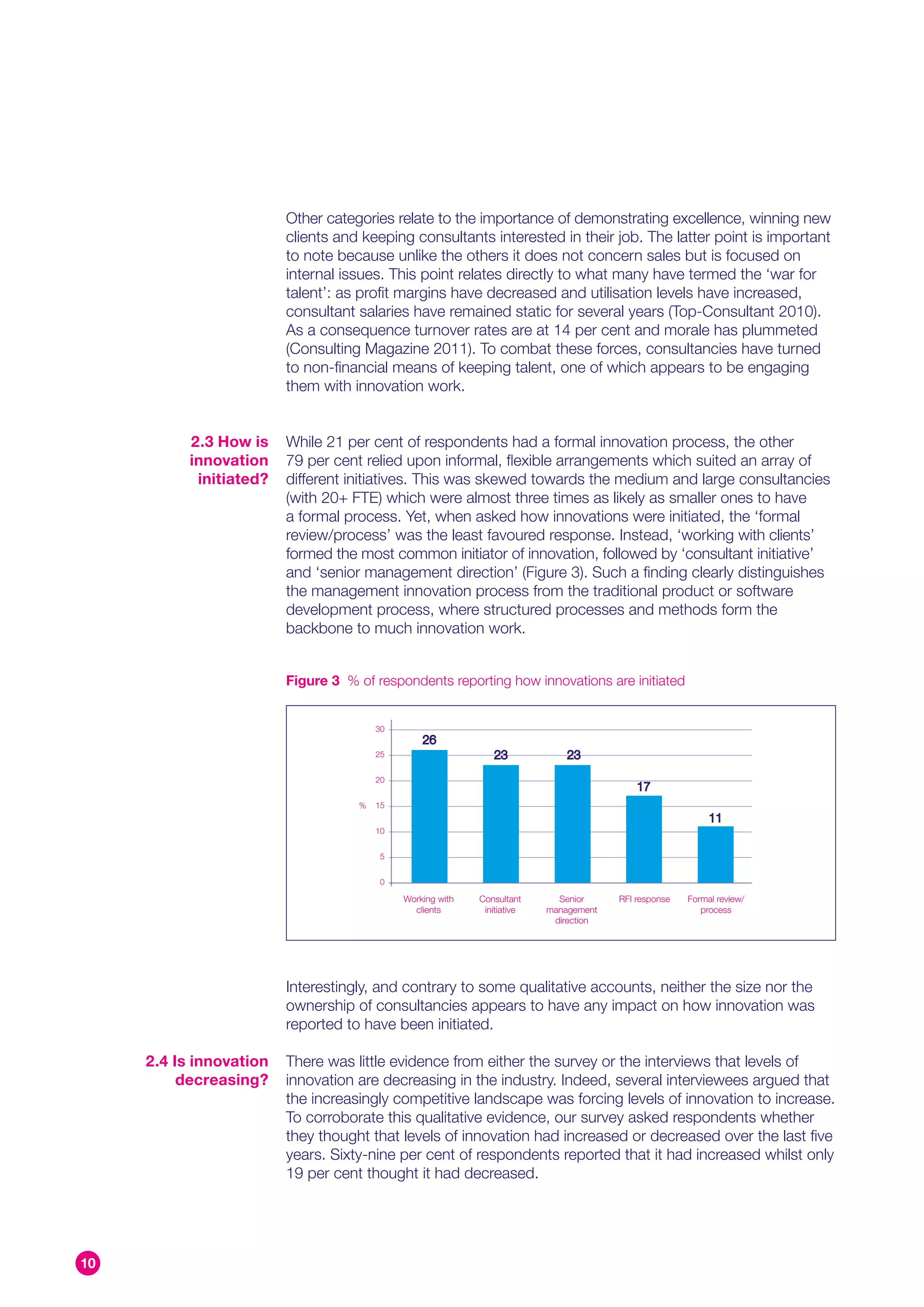 Other categories relate to the importance of demonstrating excellence, winning new
                         clients and keeping consultants interested in their job. The latter point is important
                         to note because unlike the others it does not concern sales but is focused on
                         internal issues. This point relates directly to what many have termed the ‘war for
                         talent’: as profit margins have decreased and utilisation levels have increased,
                         consultant salaries have remained static for several years (Top-Consultant 2010).
                         As a consequence turnover rates are at 14 per cent and morale has plummeted
                         (Consulting Magazine 2011). To combat these forces, consultancies have turned
                         to non-financial means of keeping talent, one of which appears to be engaging
                         them with innovation work.


           2.3 How is    While 21 per cent of respondents had a formal innovation process, the other
           innovation    79 per cent relied upon informal, flexible arrangements which suited an array of
            initiated?   different initiatives. This was skewed towards the medium and large consultancies
                         (with 20+ FTE) which were almost three times as likely as smaller ones to have
                         a formal process. Yet, when asked how innovations were initiated, the ‘formal
                         review/process’ was the least favoured response. Instead, ‘working with clients’
                         formed the most common initiator of innovation, followed by ‘consultant initiative’
                         and ‘senior management direction’ (Figure 3). Such a finding clearly distinguishes
                         the management innovation process from the traditional product or software
                         development process, where structured processes and methods form the
                         backbone to much innovation work.


                         Figure 3 % of respondents reporting how innovations are initiated


                                        30
                                                 26
                                        25                     23             23
                                        20
                                                                                           17
                                    %   15
                                                                                                           11
                                        10


                                         5


                                         0

                                             Working with   Consultant      Senior     RFI response   Formal review/
                                               clients       initiative   management                     process
                                                                           direction




                         Interestingly, and contrary to some qualitative accounts, neither the size nor the
                         ownership of consultancies appears to have any impact on how innovation was
                         reported to have been initiated.

     2.4 Is innovation   There was little evidence from either the survey or the interviews that levels of
          decreasing?    innovation are decreasing in the industry. Indeed, several interviewees argued that
                         the increasingly competitive landscape was forcing levels of innovation to increase.
                         To corroborate this qualitative evidence, our survey asked respondents whether
                         they thought that levels of innovation had increased or decreased over the last five
                         years. Sixty-nine per cent of respondents reported that it had increased whilst only
                         19 per cent thought it had decreased.




10
 