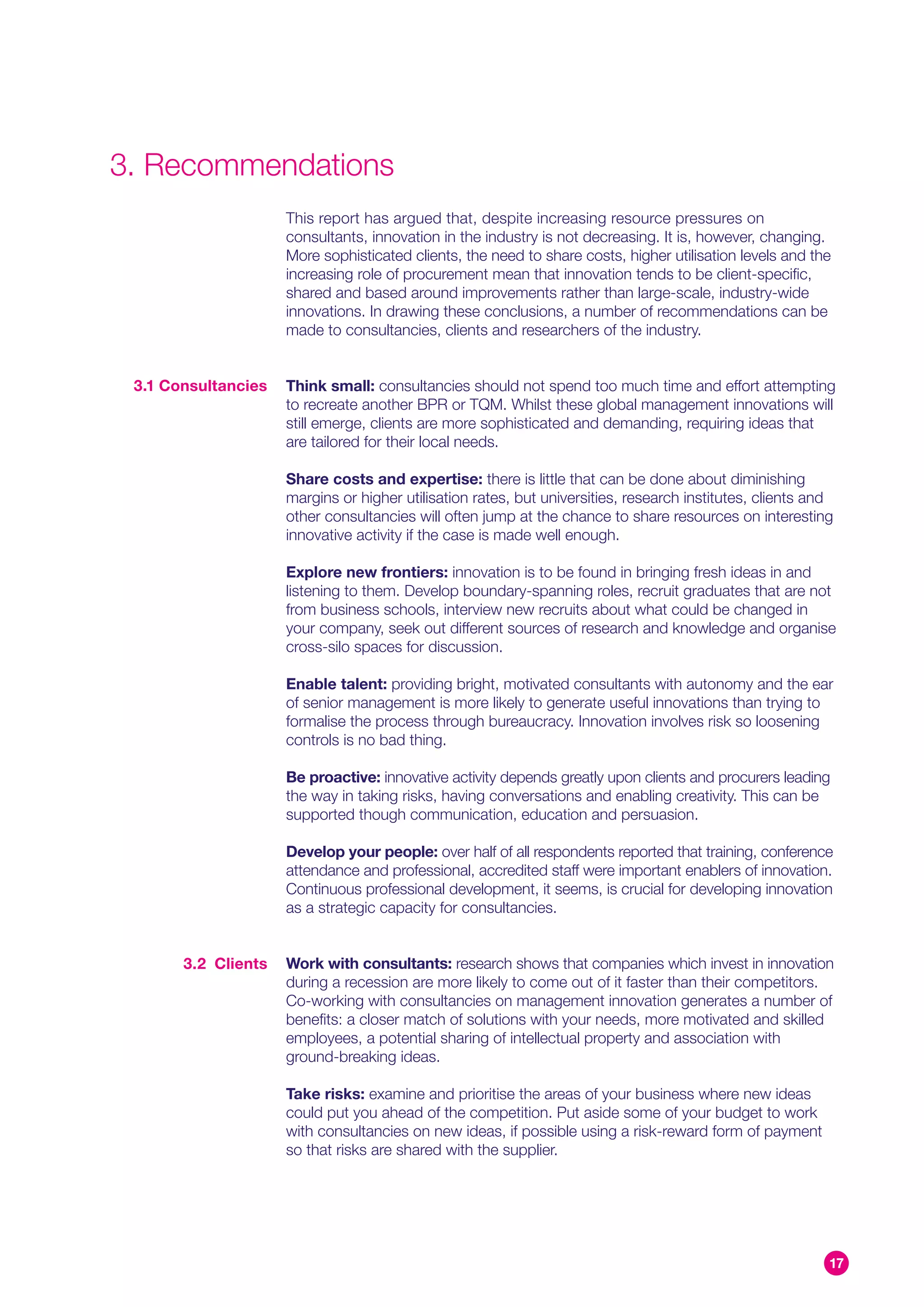 3. Recommendations
                     This report has argued that, despite increasing resource pressures on
                     consultants, innovation in the industry is not decreasing. It is, however, changing.
                     More sophisticated clients, the need to share costs, higher utilisation levels and the
                     increasing role of procurement mean that innovation tends to be client-specific,
                     shared and based around improvements rather than large-scale, industry-wide
                     innovations. In drawing these conclusions, a number of recommendations can be
                     made to consultancies, clients and researchers of the industry.


 3.1 Consultancies   Think small: consultancies should not spend too much time and effort attempting
                     to recreate another BPR or TQM. Whilst these global management innovations will
                     still emerge, clients are more sophisticated and demanding, requiring ideas that
                     are tailored for their local needs.

                     Share costs and expertise: there is little that can be done about diminishing
                     margins or higher utilisation rates, but universities, research institutes, clients and
                     other consultancies will often jump at the chance to share resources on interesting
                     innovative activity if the case is made well enough.

                     Explore new frontiers: innovation is to be found in bringing fresh ideas in and
                     listening to them. Develop boundary-spanning roles, recruit graduates that are not
                     from business schools, interview new recruits about what could be changed in
                     your company, seek out different sources of research and knowledge and organise
                     cross-silo spaces for discussion.

                     Enable talent: providing bright, motivated consultants with autonomy and the ear
                     of senior management is more likely to generate useful innovations than trying to
                     formalise the process through bureaucracy. Innovation involves risk so loosening
                     controls is no bad thing.

                     Be proactive: innovative activity depends greatly upon clients and procurers leading
                     the way in taking risks, having conversations and enabling creativity. This can be
                     supported though communication, education and persuasion.

                     Develop your people: over half of all respondents reported that training, conference
                     attendance and professional, accredited staff were important enablers of innovation.
                     Continuous professional development, it seems, is crucial for developing innovation
                     as a strategic capacity for consultancies.


       3.2 Clients   Work with consultants: research shows that companies which invest in innovation
                     during a recession are more likely to come out of it faster than their competitors.
                     Co-working with consultancies on management innovation generates a number of
                     benefits: a closer match of solutions with your needs, more motivated and skilled
                     employees, a potential sharing of intellectual property and association with
                     ground-breaking ideas.

                     Take risks: examine and prioritise the areas of your business where new ideas
                     could put you ahead of the competition. Put aside some of your budget to work
                     with consultancies on new ideas, if possible using a risk-reward form of payment
                     so that risks are shared with the supplier.




                                                                                                           17
 