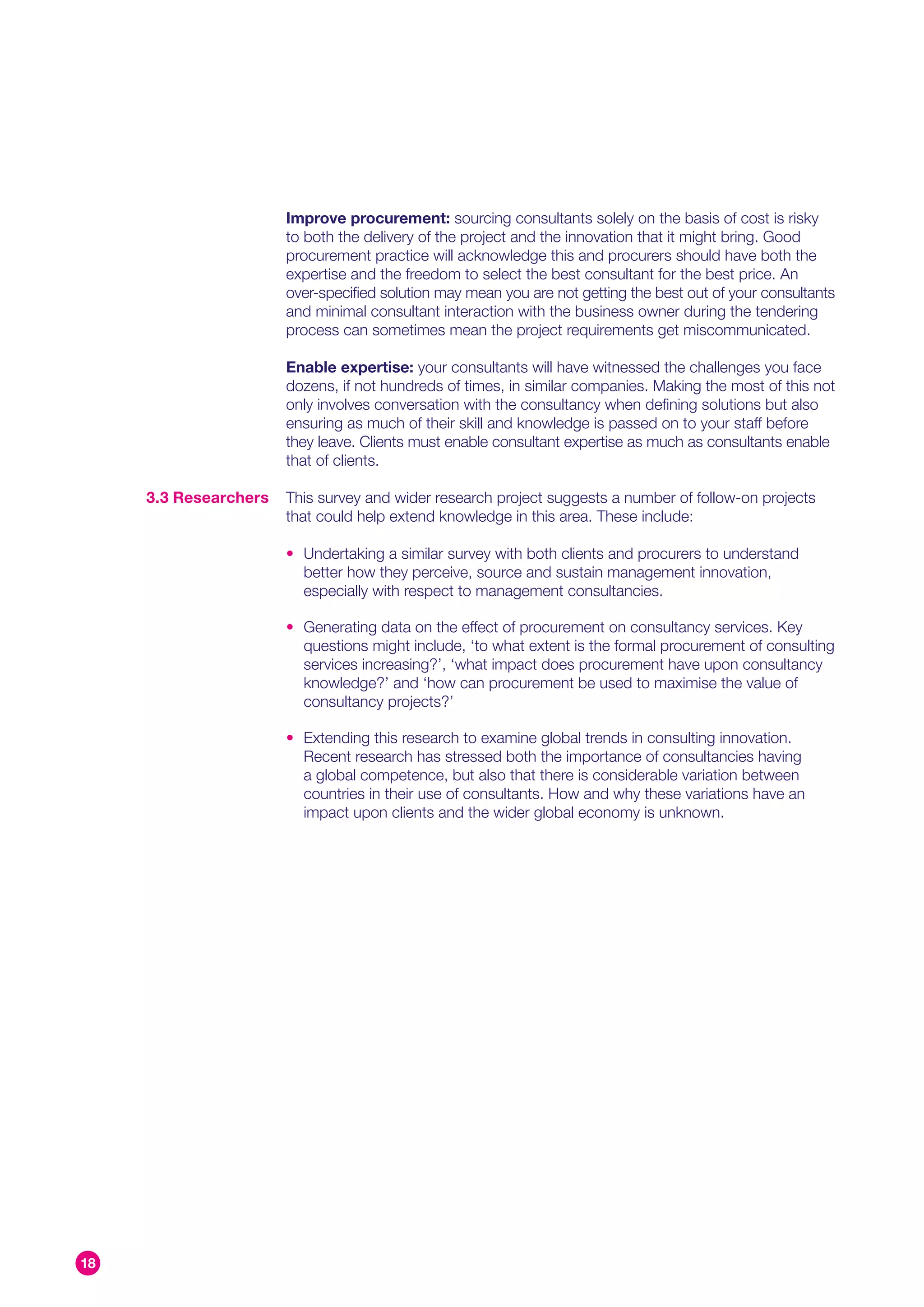 Improve procurement: sourcing consultants solely on the basis of cost is risky
                       to both the delivery of the project and the innovation that it might bring. Good
                       procurement practice will acknowledge this and procurers should have both the
                       expertise and the freedom to select the best consultant for the best price. An
                       over-specified solution may mean you are not getting the best out of your consultants
                       and minimal consultant interaction with the business owner during the tendering
                       process can sometimes mean the project requirements get miscommunicated.

                       Enable expertise: your consultants will have witnessed the challenges you face
                       dozens, if not hundreds of times, in similar companies. Making the most of this not
                       only involves conversation with the consultancy when defining solutions but also
                       ensuring as much of their skill and knowledge is passed on to your staff before
                       they leave. Clients must enable consultant expertise as much as consultants enable
                       that of clients.

     3.3 Researchers   This survey and wider research project suggests a number of follow-on projects
                       that could help extend knowledge in this area. These include:

                       • Undertaking a similar survey with both clients and procurers to understand
                         better how they perceive, source and sustain management innovation,
                         especially with respect to management consultancies.

                       • Generating data on the effect of procurement on consultancy services. Key
                         questions might include, ‘to what extent is the formal procurement of consulting
                         services increasing?’, ‘what impact does procurement have upon consultancy
                         knowledge?’ and ‘how can procurement be used to maximise the value of
                         consultancy projects?’

                       • Extending this research to examine global trends in consulting innovation.
                         Recent research has stressed both the importance of consultancies having
                         a global competence, but also that there is considerable variation between
                         countries in their use of consultants. How and why these variations have an
                         impact upon clients and the wider global economy is unknown.




18
 